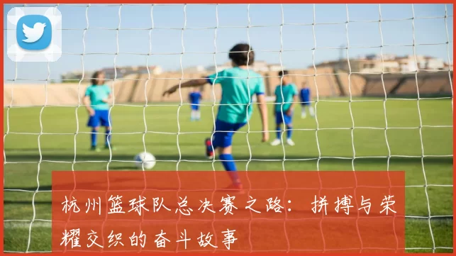 杭州篮球队总决赛之路：拼搏与荣耀交织的奋斗故事