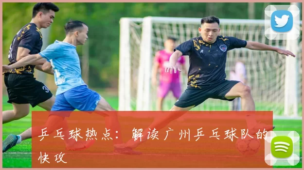 乒乓球热点：解读广州乒乓球队的快攻