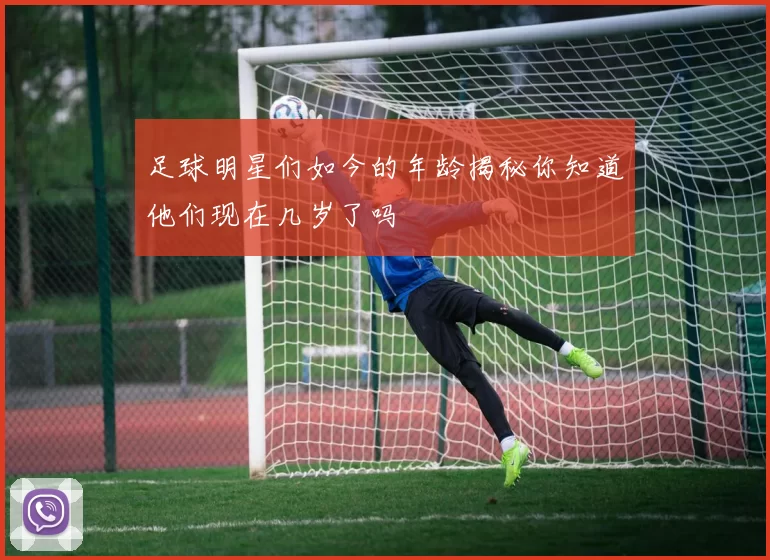 足球明星们如今的年龄揭秘你知道他们现在几岁了吗