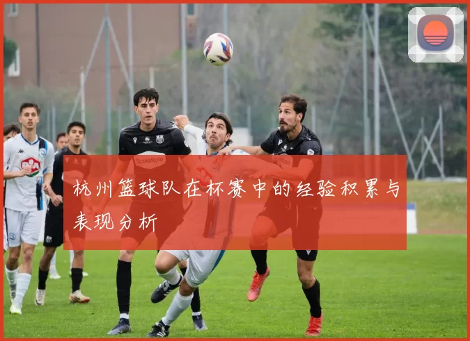 杭州篮球队在杯赛中的经验积累与表现分析