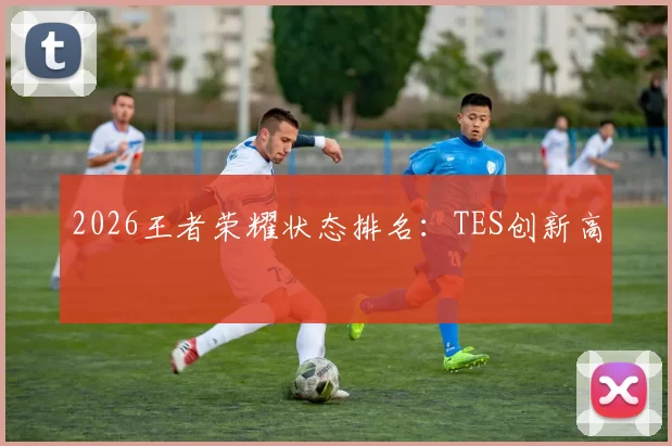 2026王者荣耀状态排名：TES创新高