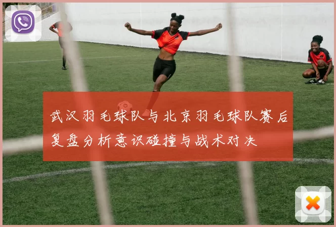 武汉羽毛球队与北京羽毛球队赛后复盘分析意识碰撞与战术对决
