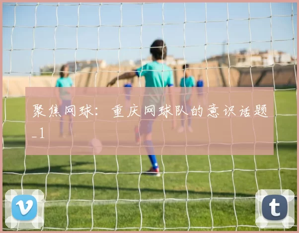 聚焦网球：重庆网球队的意识话题_1